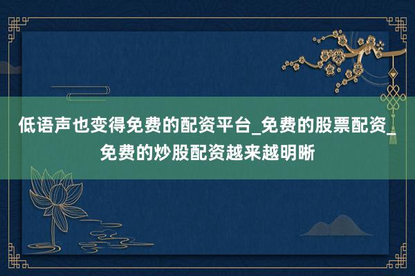 低语声也变得免费的配资平台_免费的股票配资_免费的炒股配资越来越明晰