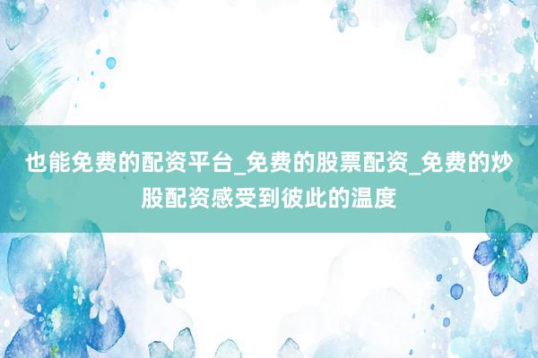 也能免费的配资平台_免费的股票配资_免费的炒股配资感受到彼此的温度